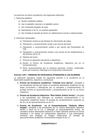 Los alumnos se hacen acreedores a los siguientes estímulos:
1. Estímulos públicos:
a) Recibir exaltación pública.
b) Izar el pabellón nacional y el pabellón sarino.
c) Ser nombrada brigadier de aula.
d) Representar a la I.E. en eventos especiales.
e) Ser invitada al estrado de honor en celebraciones cívicas o institucionales.
2. Estímulos individuales:
a) Felicitación escrita en las libretas de información de notas.
b) Felicitación y reconocimiento verbal o por escrito del tutor.
c) Felicitación y reconocimiento verbal o por escrito del Coordinador de
TOE.
d) Felicitación y reconocimiento verbal o por escrito de los Subdirectores o
del Director de la I.E.
e) Diploma de honor.
f) Premios en paquetes educativos o deportivos
g) Recibir el Premio de Excelencia Académica, Deportiva y/o en el
Comportamiento.
h) Otros reconocimientos por su esfuerzo personal, civismo, creatividad,
gusto por la lectura, liderazgo y/o compromiso institucional.
Artículo 125º.- PREMIOS DE EXCELENCIA OTORGADOS A LAS ALUMNAS
La institución educativa creado los siguientes premios a la excelencia en el
desempeño académico, deportivo y conductual:
a) Premio de Excelencia Académica “Yolanda Cruz García”, otorgado a
las estudiantes sarinas por lograr un excelente desempeño académico en las
áreas curriculares y distinguirse por su disciplina y comportamiento. El
puntaje mínimo en aprovechamiento y comportamiento es de 17, en forma
respectiva.
b) Premio de Excelencia Deportiva “Mari Esther Urbina Varías”, otorgado
a las estudiantes que obtengan un excelente comportamiento y un
desempeño académico bueno. El puntaje de comportamiento requerido es
de 20 y el de aprovechamiento es de 17.
c) Premio de Excelencia en el Comportamiento “Roberto Alfaro
Vargas”, otorgado a las estudiantes por su notorio desempeño deportivo
dentro y fuera de la I.E. y obtengan un aprovechamiento bueno. Se
considera notorio desempeño deportivo el haber obtenido premios en forma
individual o en equipo en campeonatos deportivos o una participación
meritoria que prestigie la imagen institucional. El puntaje de
aprovechamiento académico mínimamente exigido es de 17.
SUBCAPITULO V
62
 