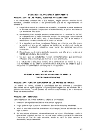 DE LAS FALTAS, ACCIONES Y SEGUIMIENTO
Artículo 126º.- DE LAS FALTAS, ACCIONES Y SEGUIMIENTO
Si las estudiantes cometen falta a sus deberes, hagan ejercicio abusivo de sus
derechos, cometan violación a las prohibiciones que se ha reglamentado, se
procede a:
a) Registrar el acto en el cuaderno de incidencia, se reporta al padre de familia,
se levanta un acta de compromiso de la estudiante y el padre, ante el tutor
y/o auxiliar de educación.
b) De reincidir en su accionar se deriva al estudiante a la coordinación de TOE,
se reporta el caso al padre de familia, se suscribe un acta de compromiso de
la estudiante y el padre ante el coordinador de TOE y se realiza el
seguimiento correspondiente con el tutor y/o auxiliar.
c) Si la estudiante continua cometiendo faltas o se evidencia una falta grave,
se registra el acto en el cuaderno de incidencia, se deriva al comité de
tutoría y orientación educativa, para tomar las acciones correctivas
necesarias.
d) De continuar con la misma actitud o evidenciar otra falta grave, se deriva al
CONEI, para la toma de decisiones.
e) En caso que las estudiantes realicen comportamientos que constituyan
infracción a la norma legal, se derivará el caso a la Fiscalía.
Si la estudiante se encuentra inmersa en lo planteado en los incisos a), b) y c)
o es reportada por su tutor en el informe final de tutoría, se establece que la
estudiante sea cambiada de sección para el año siguiente.
CAPÍTULO V
DEBERES Y DERECHOS DE LOS PADRES DE FAMILIA,
TUTORES O APODERADOS
Artículo 127º.- FUNCION EDUCADORA DE LOS PADRES DE FAMILIA
Los padres de familia, tutores o apoderados son los primeros y principales
educadores de sus hijas o pupilas. Su participación organizada es necesaria en la
gestión institucional, en el proceso de enseñanza-aprendizaje y en la formación
moral de las estudiantes.
Artículo 128º.- DERECHOS
Son derechos de los padres de familia, tutores o apoderados:
1. Participar en el proceso educativo de sus hijos o pupilas.
2. Exigir que sus hijas o pupilas reciban una educación integral y de calidad.
3. Solicitar informes en forma permanente sobre el proceso de aprendizaje de sus
hijas o pupilas.
4. Ser informados, al menos, trimestralmente de los logros, dificultades y conducta
de sus hijos o pupilos a través del Informe sobre mis Progreso y de la Libreta de
Evaluación al final de cada trimestre, según se trate del nivel primario o
secundario, respectivamente.
63
 