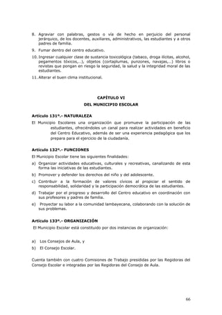 8. Agraviar con palabras, gestos o vía de hecho en perjuicio del personal
jerárquico, de los docentes, auxiliares, administrativos, las estudiantes y a otros
padres de familia.
9. Fumar dentro del centro educativo.
10. Ingresar cualquier clase de sustancia toxicológica (tabaco, droga ilícitas, alcohol,
pegamentos tóxicos,…), objetos (cortaplumas, punzones, navajas,…) libros o
revistas que pongan en riesgo la seguridad, la salud y la integridad moral de las
estudiantes.
11. Alterar el buen clima institucional.
CAPÍTULO VI
DEL MUNICIPIO ESCOLAR
Artículo 131º.- NATURALEZA
El Municipio Escolares una organización que promueve la participación de las
estudiantes, ofreciéndoles un canal para realizar actividades en beneficio
del Centro Educativo, además de ser una experiencia pedagógica que los
prepara para el ejercicio de la ciudadanía.
Artículo 132º.- FUNCIONES
El Municipio Escolar tiene las siguientes finalidades:
a) Organizar actividades educativas, culturales y recreativas, canalizando de esta
forma las iniciativas de las estudiantes.
b) Promover y defender los derechos del niño y del adolescente.
c) Contribuir a la formación de valores cívicos al propiciar el sentido de
responsabilidad, solidaridad y la participación democrática de las estudiantes.
d) Trabajar por el progreso y desarrollo del Centro educativo en coordinación con
sus profesores y padres de familia.
e) Proyectar su labor a la comunidad lambayecana, colaborando con la solución de
sus problemas.
Artículo 133º.- ORGANIZACIÓN
El Municipio Escolar está constituido por dos instancias de organización:
a) Los Consejos de Aula, y
b) El Consejo Escolar.
Cuenta también con cuatro Comisiones de Trabajo presididas por las Regidoras del
Consejo Escolar e integradas por las Regidoras del Consejo de Aula.
66
 