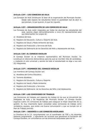 Artículo 134º.- LOS CONSEJOS DE AULA
Los Consejos de Aula constituyen la base de la organización del Municipio Escolar.
Desde este espacio las estudiantes tienen la posibilidad real de decir lo
que piensan, lo que quieren, lo que les inquieta.
Artículo 135º.- ORGANIZACIÓN DE LOS CONSEJOS DE AULA
Los Consejos de Aula están integrados por todas las alumnas las estudiantes del
aula, quienes eligen democráticamente a cinco (5) representantes para
que desempeñen los cargos de:
a) Alcaldesa del Aula.
b) Regidora de Educación, Cultura y Deporte del Aula.
c) Regidora de Salud y Medio Ambiente del Aula.
d) Regidora de Producción y Servicios del Aula.
e) Regidora de Defensoría de los Derechos del Niño y Adolescente del Aula.
Artículo 136º.-EL CONSEJO ESCOLAR
El Consejo Escolar es la instancia representativa del Municipio Escolar. Se
constituye en elecciones democráticas para las que se inscriben lista de candidatas,
y mediante el voto universal y secreto de todo el estudiantado se elige a sus seis
(6) integrantes.
Artículo 137º.- MIEMBROS DEL CONSEJO ESCOLAR
Los miembros del Consejo Escolar son:
a) Alcaldesa del Centro Educativo.
b) Teniente Alcaldesa.
c) Regidora de Educación, Cultura y Deporte.
d) Regidora de Salud y Medio Ambiente.
e) Regidora de Producción y Servicios.
f) Regidora de Defensoría de los Derechos del Niño y del Adolescente.
Artículo 138º.-LAS COMISIONES DE TRABAJO
Las Comisiones de trabajos son espacios de trabajo en los que se encuentran las
Delegadas de Aula y las Regidoras del Municipio Escolar. El Consejo Escolar
organiza cuatro (4) comisiones de trabajo para asegurar el mejor desarrollo de su
gestión. Es muy importante lograr consolidar estas comisiones de trabajo como
verdaderos equipos, que exista una buena comunicación y que se cumpla con el
Plan de Trabajo previsto.
Artículo 139º.- ASESORÍA A LOS CONSEJOS ESCOLARES
La Directora de la I.E. conjuntamente con el coordinador de TOE y los docentes
asesores programarán y ejecutarán las acciones que garanticen la formación del
Consejo Escolare, en concordancia con las directivas estipuladas para tal fin.
67
 
