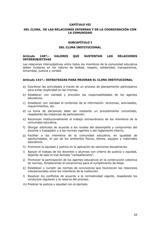 CAPÍTULO VII
DEL CLIMA, DE LAS RELACIONES INTERNAS Y DE LA COORDINACIÓN CON
LA COMUNIDAD
SUBCAPÍTULO I
DEL CLIMA INSTITUCIONAL
Artículo 140º.- VALORES QUE SUSTENTAN LAS RELACIONES
INTERSUBJETIVAS
Las relaciones intersubjetivas entre todos los miembros de la comunidad educativa
deben fundarse en los valores de lealtad, respeto, solidaridad, transparencia,
sinceridad, justicia y verdad.
Artículo 141º.- ESTRATEGIAS PARA MEJORAR EL CLIMA INSTITUCIONAL
a) Coordinar las actividades a través de un proceso de planeamiento participativo
para evitar duplicidad en las mismas.
b) Establecer con claridad y precisión las responsabilidades de los agentes
educativos.
c) Establecer con claridad el contenido de la información: directivas, actividades,
requerimientos, etc.
d) La toma de decisiones debe ser mediante un procedimiento concertado,
respetando las instancias de participación.
e) Reconocer institucionalmente el trabajo extraordinario de los miembros de la
comunidad educativa.
f) Otorgar estímulos de acuerdo a los niveles del desempeño y compromiso del
docente o trabajador y a las normas vigentes y del reglamento interno.
g) Facilitar a los miembros de la comunidad educativa, en igualdad de
oportunidades, el uso de los ambientes físicos, bienes, equipos y materiales
educativos.
h) Promover la equidad y justicia en la aplicación de sanciones disciplinarias.
i) Apoyar el trabajo de los docentes y alumnas con criterio de justicia y equidad,
dejando de lado el mal llamado “compañerismo”.
j) Promover la participación de los agentes educativos en la construcción colectiva
de normas, fortaleciendo el compromiso para el cumplimiento de éstas.
k) Establecer y cumplir las normas de convivencia que favorezcan las relaciones
interpersonales entre los miembros de la institución.
l) Resolver los conflictos de acuerdo a la normatividad vigente, respetando los
conductos regulares y la reserva del proceso.
m) Predicar la justicia y equidad con el ejemplo.
68
 