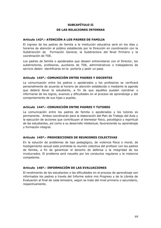 SUBCAPÍTULO II
DE LAS RELACIONES INTERNAS
Artículo 142º.- ATENCIÓN A LOS PADRES DE FAMILIA
El ingreso de los padres de familia a la institución educativa será en los días y
horarios de atención al público establecido por la Dirección en coordinación con la
Subdirección de Formación General, la Subdirectora del Nivel Primario y la
coordinación de TOE.
Los padres de familia o apoderados que deseen entrevistarse con el Director, los
subdirectores, profesores, auxiliares de TOE, administrativos o trabajadores de
servicio deben identificarse en la portería y pedir un pase.
Artículo 143º.- COMUNICIÓN ENTRE PADRES Y DOCENTES
La comunicación entre los padres o apoderados y los profesores se verificará
personalmente de acuerdo al horario de atención establecido o mediante la agenda
que deberá llevar la estudiante, a fin de que aquéllos puedan coordinar o
informarse de los logros, avances y dificultades en el proceso de aprendizaje y del
comportamiento de sus hijas o pupilas.
Artículo 144º.- COMUNICIÓN ENTRE PADRES Y TUTORES
La comunicación entre los padres de familia o apoderados y los tutores es
permanente. Ambos coordinarán para la elaboración del Plan de Trabajo del Aula y
la ejecución de acciones que contribuyan al bienestar físico, psicológico y espiritual
de las estudiantes, así como a su desarrollo intelectual, favoreciendo su aprendizaje
y formación integral.
Artículo 145º.- PROHIBICIONES DE REUNIONES COLECTIVAS
En la solución de problemas de tipo pedagógico, de violencia física o moral, de
hostigamiento sexual está prohibida la reunión colectiva del profesor con los padres
de familia, a fin de garantizar el derecho de defensa y la integridad de los
involucrados. El problema será resuelto por los conductos regulares y la instancia
competente.
Artículo 146º.- INFORMACIÓN DE LAS EVALUACIONES
El rendimiento de las estudiantes o las dificultades en el proceso de aprendizaje son
informados los padres a través del Informe sobre mis Progreso y de la Libreta de
Evaluación al final de cada bimestre, según se trate del nivel primario o secundario,
respectivamente.
69
 