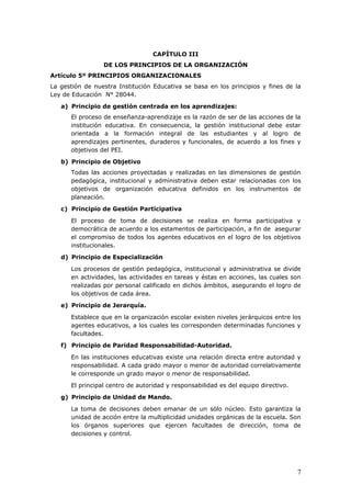 CAPÍTULO III
DE LOS PRINCIPIOS DE LA ORGANIZACIÓN
Artículo 5º PRINCIPIOS ORGANIZACIONALES
La gestión de nuestra Institución Educativa se basa en los principios y fines de la
Ley de Educación N° 28044.
a) Principio de gestión centrada en los aprendizajes:
El proceso de enseñanza-aprendizaje es la razón de ser de las acciones de la
institución educativa. En consecuencia, la gestión institucional debe estar
orientada a la formación integral de las estudiantes y al logro de
aprendizajes pertinentes, duraderos y funcionales, de acuerdo a los fines y
objetivos del PEI.
b) Principio de Objetivo
Todas las acciones proyectadas y realizadas en las dimensiones de gestión
pedagógica, institucional y administrativa deben estar relacionadas con los
objetivos de organización educativa definidos en los instrumentos de
planeación.
c) Principio de Gestión Participativa
El proceso de toma de decisiones se realiza en forma participativa y
democrática de acuerdo a los estamentos de participación, a fin de asegurar
el compromiso de todos los agentes educativos en el logro de los objetivos
institucionales.
d) Principio de Especialización
Los procesos de gestión pedagógica, institucional y administrativa se divide
en actividades, las actividades en tareas y éstas en acciones, las cuales son
realizadas por personal calificado en dichos ámbitos, asegurando el logro de
los objetivos de cada área.
e) Principio de Jerarquía.
Establece que en la organización escolar existen niveles jerárquicos entre los
agentes educativos, a los cuales les corresponden determinadas funciones y
facultades.
f) Principio de Paridad Responsabilidad-Autoridad.
En las instituciones educativas existe una relación directa entre autoridad y
responsabilidad. A cada grado mayor o menor de autoridad correlativamente
le corresponde un grado mayor o menor de responsabilidad.
El principal centro de autoridad y responsabilidad es del equipo directivo.
g) Principio de Unidad de Mando.
La toma de decisiones deben emanar de un sólo núcleo. Esto garantiza la
unidad de acción entre la multiplicidad unidades orgánicas de la escuela. Son
los órganos superiores que ejercen facultades de dirección, toma de
decisiones y control.
7
 