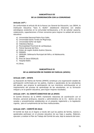 SUBCAPÍTULO III
DE LA COORDINACIÓN CON LA COMUNIDAD
Artículo 147º.-
De conformidad al artículo 66 de la Nueva Ley General de Educación, Ley 28044, la
Institución Educativa “Sara A. Bullón” establecerá relaciones con aliados
estratégicos existentes en la comunidad lambayecana, a fin de solicitar asesoría,
colaboración, capacitaciones o firmar convenios para mejorar la calidad del servicio
educativo:
a) Universidad Nacional Pedro Ruiz Gallo.
b) Universidad Santo Toribio de Mogrovejo.
c) Universidad Señor de Sipán
d) Videoteca Backus.
e) Municipalidad Provincial de Lambayeque.
f) Policía Nacional del Perú.
g) Orden de Legión Andrés Avelino Cáceres.
h) MINDES.
i) DEMUNA: Defensoría Municipal del Niño y el Adolescente.
j) INABIF.
k) Área de Salud ESSALUD.
l) Hospital Belén.
m) Otros.
SUBCAPÍTULO IV
DE LA ASOCIACIÓN DE PADRES DE FAMILIA (APAFA)
Artículo 148º.- APAFA
La Asociación de Padres de Familia (APAFA) constituye una organización estable de
participación conformada por los padres, madres o apoderados de las estudiantes
del plantel, que propicia la participación de sus miembros contribuyendo en el
mejoramiento del proceso de aprendizaje de las estudiantes, en su formación
integral y en la gestión educativa, para lograr mejores resultados.
Artículo 149º.- EL COMITÉ DIRECTIVO DE LA APAFA
El Comité Directivo de la APAFA mantendrá relaciones de coordinación con el
Director, personal jerárquico, docente y administrativo de la I.E, dentro con los
canales y procedimientos establecidos en el presente reglamento y la legislación
vigente, para el cumplimiento de los fines institucionales.
Artículo 150º.- COMITÉ DE AULA
El Comité de Aula es el órgano a través del cual los padres de familia, tutores o
apoderados participan en el proceso educativo de sus hijas o pupilas. Elaboran,
ejecutan y evalúan el Plan de Trabajo del Comité de aula, bajo la asesoría del tutor.
70
 