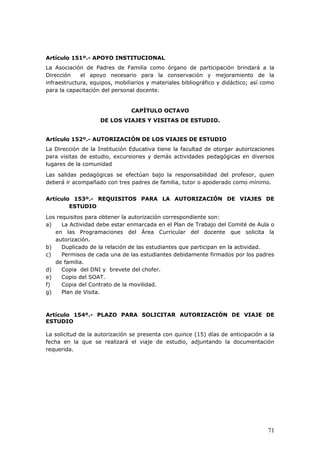 Artículo 151º.- APOYO INSTITUCIONAL
La Asociación de Padres de Familia como órgano de participación brindará a la
Dirección el apoyo necesario para la conservación y mejoramiento de la
infraestructura, equipos, mobiliarios y materiales bibliográfico y didáctico; así como
para la capacitación del personal docente.
CAPÍTULO OCTAVO
DE LOS VIAJES Y VISITAS DE ESTUDIO.
Artículo 152º.- AUTORIZACIÓN DE LOS VIAJES DE ESTUDIO
La Dirección de la Institución Educativa tiene la facultad de otorgar autorizaciones
para visitas de estudio, excursiones y demás actividades pedagógicas en diversos
lugares de la comunidad
Las salidas pedagógicas se efectúan bajo la responsabilidad del profesor, quien
deberá ir acompañado con tres padres de familia, tutor o apoderado como mínimo.
Artículo 153º.- REQUISITOS PARA LA AUTORIZACIÓN DE VIAJES DE
ESTUDIO
Los requisitos para obtener la autorización correspondiente son:
a) La Actividad debe estar enmarcada en el Plan de Trabajo del Comité de Aula o
en las Programaciones del Área Curricular del docente que solicita la
autorización.
b) Duplicado de la relación de las estudiantes que participan en la actividad.
c) Permisos de cada una de las estudiantes debidamente firmados por los padres
de familia.
d) Copia del DNI y brevete del chofer.
e) Copio del SOAT.
f) Copia del Contrato de la movilidad.
g) Plan de Visita.
Artículo 154º.- PLAZO PARA SOLICITAR AUTORIZACIÓN DE VIAJE DE
ESTUDIO
La solicitud de la autorización se presenta con quince (15) días de anticipación a la
fecha en la que se realizará el viaje de estudio, adjuntando la documentación
requerida.
71
 