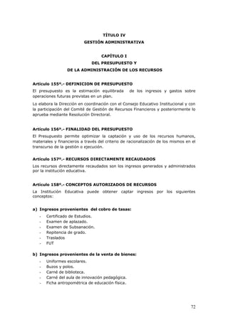 TÍTULO IV
GESTIÓN ADMINISTRATIVA
CAPÍTULO I
DEL PRESUPUESTO Y
DE LA ADMINISTRACIÓN DE LOS RECURSOS
Artículo 155º.- DEFINICION DE PRESUPUESTO
El presupuesto es la estimación equilibrada de los ingresos y gastos sobre
operaciones futuras previstas en un plan.
Lo elabora la Dirección en coordinación con el Consejo Educativo Institucional y con
la participación del Comité de Gestión de Recursos Financieros y posteriormente lo
aprueba mediante Resolución Directoral.
Artículo 156º.- FINALIDAD DEL PRESUPUESTO
El Presupuesto permite optimizar la captación y uso de los recursos humanos,
materiales y financieros a través del criterio de racionalización de los mismos en el
transcurso de la gestión o ejecución.
Artículo 157º.- RECURSOS DIRECTAMENTE RECAUDADOS
Los recursos directamente recaudados son los ingresos generados y administrados
por la institución educativa.
Artículo 158º.- CONCEPTOS AUTORIZADOS DE RECURSOS
La Institución Educativa puede obtener captar ingresos por los siguientes
conceptos:
a) Ingresos provenientes del cobro de tasas:
- Certificado de Estudios.
- Examen de aplazado.
- Examen de Subsanación.
- Repitencia de grado.
- Traslados
- FUT
b) Ingresos provenientes de la venta de bienes:
- Uniformes escolares.
- Buzos y polos.
- Carné de biblioteca.
- Carné del aula de innovación pedagógica.
- Ficha antropométrica de educación física.
72
 