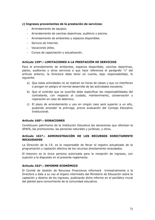 c) Ingresos provenientes de la prestación de servicios:
- Arrendamiento de equipos.
- Arrendamiento de canchas deportivas, auditorio y piscina.
- Arrendamiento de ambientes y espacios disponibles.
- Servicio de Internet.
- Vacaciones útiles.
- Cursos de capacitación y actualización.
Artículo 159º.- LIMITACIONES A LA PRESTACIÓN DE SERVICIOS
Para el arrendamiento de ambientes, espacios disponibles, canchas deportivas,
patios, auditorios y otros servicios a que hace referencia el parágrafo “c” del
artículo anterior, la Directora debe tener en cuenta, bajo responsabilidad, lo
siguiente:
a) Que estas actividades no se realicen en horas de clases y que no interfieran
o pongan en peligro el normal desarrollo de las actividades escolares.´
b) Que el contrato que se suscribe debe especificar las responsabilidades del
contratante, con respecto al cuidado, mantenimiento, conservación y
reparación en caso de deterioro.
c) El plazo de arrendamiento y uso en ningún caso será superior a un año,
pudiendo proceder la prórroga, previa evaluación del Consejo Educativo
Institucional.
Artículo 160º.- DONACIONES
Constituyen patrimonio de la Institución Educativa las donaciones que efectúan la
APAFA, las promociones, las personas naturales y jurídicas; y otros.
<<
Artículo 161º.- ADMINISTRACIÓN DE LOS RECURSOS DIRECTAMENTE
RECAUDADOS
La Dirección de la I.E. es la responsable de llevar el registro actualizado de la
programación y captación efectiva de los recursos directamente recaudados.
El tesorero es la única persona autorizada para la recepción de ingresos, con
sujeción a lo dispuesto en el presente reglamento.
Artículo 162º.- INFORME ECONÓMICO
El Comité de Gestión de Recursos Financieros informará trimestralmente a la
Directora y ésta a su vez al órgano intermedio del Ministerio de Educación sobre la
captación y destino de los ingresos, publicando dicho informe en el periódico mural
del plantel para conocimiento de la comunidad educativa.
73
 