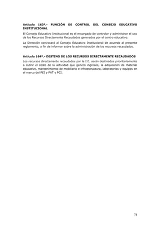 Artículo 163º.- FUNCIÓN DE CONTROL DEL CONSEJO EDUCATIVO
INSTITUCIONAL
El Consejo Educativo Institucional es el encargado de controlar y administrar el uso
de los Recursos Directamente Recaudados generados por el centro educativo.
La Dirección convocará al Consejo Educativo Institucional de acuerdo al presente
reglamento, a fin de informar sobre la administración de los recursos recaudados.
Artículo 164º.- DESTINO DE LOS RECURSOS DIRECTAMENTE RECAUDADOS
Los recursos directamente recaudados por la I.E. serán destinados prioritariamente
a cubrir el costo de la actividad que generó ingresos, la adquisición de material
educativo, mantenimiento de mobiliario e infraestructura, laboratorios y equipos en
el marco del PEI y PAT y PCI.
74
 