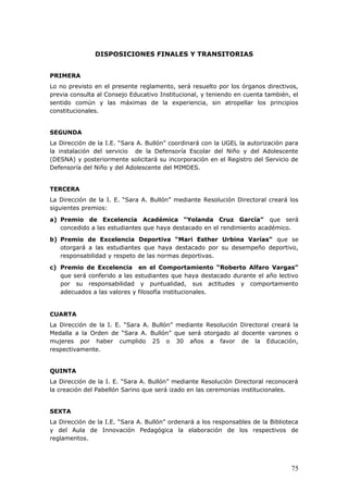 DISPOSICIONES FINALES Y TRANSITORIAS
PRIMERA
Lo no previsto en el presente reglamento, será resuelto por los órganos directivos,
previa consulta al Consejo Educativo Institucional, y teniendo en cuenta también, el
sentido común y las máximas de la experiencia, sin atropellar los principios
constitucionales.
SEGUNDA
La Dirección de la I.E. “Sara A. Bullón” coordinará con la UGEL la autorización para
la instalación del servicio de la Defensoría Escolar del Niño y del Adolescente
(DESNA) y posteriormente solicitará su incorporación en el Registro del Servicio de
Defensoría del Niño y del Adolescente del MIMDES.
TERCERA
La Dirección de la I. E. “Sara A. Bullón” mediante Resolución Directoral creará los
siguientes premios:
a) Premio de Excelencia Académica “Yolanda Cruz García” que será
concedido a las estudiantes que haya destacado en el rendimiento académico.
b) Premio de Excelencia Deportiva “Mari Esther Urbina Varías” que se
otorgará a las estudiantes que haya destacado por su desempeño deportivo,
responsabilidad y respeto de las normas deportivas.
c) Premio de Excelencia en el Comportamiento “Roberto Alfaro Vargas”
que será conferido a las estudiantes que haya destacado durante el año lectivo
por su responsabilidad y puntualidad, sus actitudes y comportamiento
adecuados a las valores y filosofía institucionales.
CUARTA
La Dirección de la I. E. “Sara A. Bullón” mediante Resolución Directoral creará la
Medalla a la Orden de “Sara A. Bullón” que será otorgado al docente varones o
mujeres por haber cumplido 25 o 30 años a favor de la Educación,
respectivamente.
QUINTA
La Dirección de la I. E. “Sara A. Bullón” mediante Resolución Directoral reconocerá
la creación del Pabellón Sarino que será izado en las ceremonias institucionales.
SEXTA
La Dirección de la I.E. “Sara A. Bullón” ordenará a los responsables de la Biblioteca
y del Aula de Innovación Pedagógica la elaboración de los respectivos de
reglamentos.
75
 