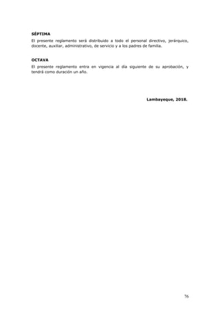 SÉPTIMA
El presente reglamento será distribuido a todo el personal directivo, jerárquico,
docente, auxiliar, administrativo, de servicio y a los padres de familia.
OCTAVA
El presente reglamento entra en vigencia al día siguiente de su aprobación, y
tendrá como duración un año.
Lambayeque, 2018.
76
 