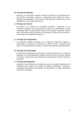 h) Principio de Difusión.
Asegura una información eficiente a todos los niveles de la organización de
los criterios, decisiones, acciones y aspiraciones para lograr los fines y
objetivos institucionales y para el buen entendimiento del personal, de las
estudiantes y de los padres de familia.
i) Principio de Control.
El control es la medición de resultados previstos o esperados. En la
institución educativa las operaciones de control son planificadas y están
orientadas hacia el mejoramiento continuo de la gestión educativa. Permite
tener información sobre el avance en la ejecución y logro de las metas PEI, a
fin de realizar los reajustes necesarios.
j) Principio de Coordinación.
Las diversas unidades orgánicas de la Institución Educativa integran y
sincronizan sus esfuerzos y acciones en calidad, tiempo y dirección para
lograr un funcionamiento armónico y alcanzar los objetivos organizacionales.
k) Principio de Continuidad.
La estructura organizativa, los principios y estilo de gestión de la institución
educativa una vez establecidos requieren mantenerse en el tiempo, además
de mejorar y adecuarse a las condiciones cambiantes del medio en donde se
desarrolla.
l) Principio de delegación
El ejercicio de la autoridad es compartido entre las unidades orgánicas de la
institución para mejorar los niveles de calidad, rendimiento, iniciativa y
creatividad del personal, favoreciendo el compromiso y el mejor desempeño
individual y de equipo.
8
 