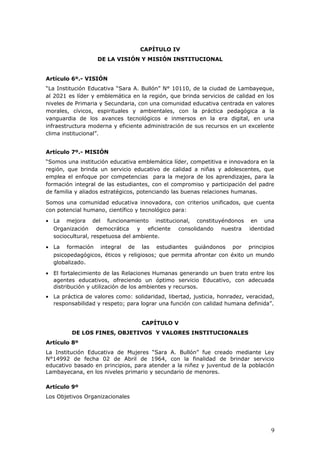 CAPÍTULO IV
DE LA VISIÓN Y MISIÓN INSTITUCIONAL
Artículo 6º.- VISIÓN
“La Institución Educativa “Sara A. Bullón” N° 10110, de la ciudad de Lambayeque,
al 2021 es líder y emblemática en la región, que brinda servicios de calidad en los
niveles de Primaria y Secundaria, con una comunidad educativa centrada en valores
morales, cívicos, espirituales y ambientales, con la práctica pedagógica a la
vanguardia de los avances tecnológicos e inmersos en la era digital, en una
infraestructura moderna y eficiente administración de sus recursos en un excelente
clima institucional”.
Artículo 7º.- MISIÓN
“Somos una institución educativa emblemática líder, competitiva e innovadora en la
región, que brinda un servicio educativo de calidad a niñas y adolescentes, que
emplea el enfoque por competencias para la mejora de los aprendizajes, para la
formación integral de las estudiantes, con el compromiso y participación del padre
de familia y aliados estratégicos, potenciando las buenas relaciones humanas.
Somos una comunidad educativa innovadora, con criterios unificados, que cuenta
con potencial humano, científico y tecnológico para:
• La mejora del funcionamiento institucional, constituyéndonos en una
Organización democrática y eficiente consolidando nuestra identidad
sociocultural, respetuosa del ambiente.
• La formación integral de las estudiantes guiándonos por principios
psicopedagógicos, éticos y religiosos; que permita afrontar con éxito un mundo
globalizado.
• El fortalecimiento de las Relaciones Humanas generando un buen trato entre los
agentes educativos, ofreciendo un óptimo servicio Educativo, con adecuada
distribución y utilización de los ambientes y recursos.
• La práctica de valores como: solidaridad, libertad, justicia, honradez, veracidad,
responsabilidad y respeto; para lograr una función con calidad humana definida”.
CAPÍTULO V
DE LOS FINES, OBJETIVOS Y VALORES INSTITUCIONALES
Artículo 8º
La Institución Educativa de Mujeres “Sara A. Bullón” fue creado mediante Ley
N°14992 de fecha 02 de Abril de 1964, con la finalidad de brindar servicio
educativo basado en principios, para atender a la niñez y juventud de la población
Lambayecana, en los niveles primario y secundario de menores.
Artículo 9º
Los Objetivos Organizacionales
9
 