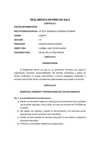 REGLAMENTO INTERNO DE AULA
CAPITULO I
DATOS INFORMATIVOS
INSTITUCIÓN EDUCATIVA : Nº 3216 “SAGRADO CORAZÓN DE MARÍA”
GRADO : QUINTO
SECCIÓN : “E”
PROFESOR : ROGER CHUCOS RIVERA
DIRECTORA : LUZMILA LINA OCHOA ALIAGA
SUB DIRECTORA : SILVIA DE LA CRUZ GARCÍA
CAPITULO II
PRESENTACIÓN
El Reglamento Interno de aula es un documento normativo que regula la
organización, funciones, responsabilidades del docente, estudiantes y padres de
familia conllevando un trabajo administrativo y técnico pedagógico organizado y
armónico para el logro de las competencias seleccionadas para el grado y la sección.
CAPITULO III
DERECHOS, DEBERES Y PROHIBICIONES DE LOS ESTUDIANTES
Art. 1. Los estudiantes tienen derechos a:
a) Recibir una formación integral en cada grupo de estudio dentro de un ambiente
que le brinde seguridad, moral y física, así como los servicios de TUTORIA que
le asisten.
b) Ser tratado con dignidad y respeto sin discriminación y ser informado de las
disposiciones que le conciernen como estudiante.
c) Recibir en forma gratuita los servicios educativos en los centros y programas
educativos del estado
d) Participar en actividades debidamente programadas.
 