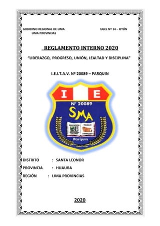 GOBIERNO REGIONAL DE LIMA UGEL Nº 14 – OYÓN
LIMA PROVINCIAS
REGLAMENTO INTERNO 2020
“LIDERAZGO, PROGRESO, UNIÓN, LEALTAD Y DISCIPLINA”
I.E.I.T.A.V. Nº 20089 – PARQUIN
DISTRITO : SANTA LEONOR
PROVINCIA : HUAURA
REGIÓN : LIMA PROVINCIAS
2020
 