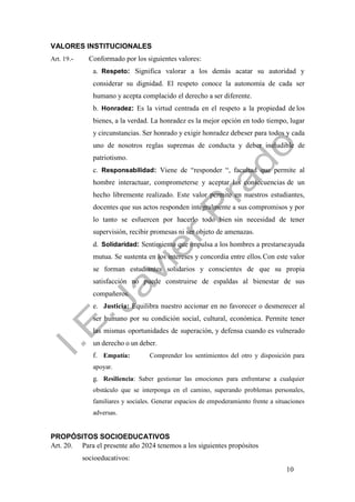 10
VALORES INSTITUCIONALES
Art. 19.- Conformado por los siguientes valores:
a. Respeto: Significa valorar a los demás acatar su autoridad y
considerar su dignidad. El respeto conoce la autonomía de cada ser
humano y acepta complacido el derecho a ser diferente.
b. Honradez: Es la virtud centrada en el respeto a la propiedad de los
bienes, a la verdad. La honradez es la mejor opción en todo tiempo, lugar
y circunstancias. Ser honrado y exigir honradez debeser para todos y cada
uno de nosotros reglas supremas de conducta y deber ineludible de
patriotismo.
c. Responsabilidad: Viene de “responder “, facultad que permite al
hombre interactuar, comprometerse y aceptar las consecuencias de un
hecho libremente realizado. Este valor permite en nuestros estudiantes,
docentes que sus actos responden integralmente a sus compromisos y por
lo tanto se esfuercen por hacerlo todo bien sin necesidad de tener
supervisión, recibir promesas ni ser objeto de amenazas.
d. Solidaridad: Sentimiento que impulsa a los hombres a prestarseayuda
mutua. Se sustenta en los intereses y concordia entre ellos.Con este valor
se forman estudiantes solidarios y conscientes de que su propia
satisfacción no puede construirse de espaldas al bienestar de sus
compañeros.
e. Justicia: Equilibra nuestro accionar en no favorecer o desmerecer al
ser humano por su condición social, cultural, económica. Permite tener
las mismas oportunidades de superación, y defensa cuando es vulnerado
un derecho o un deber.
f. Empatía: Comprender los sentimientos del otro y disposición para
apoyar.
g. Resiliencia: Saber gestionar las emociones para enfrentarse a cualquier
obstáculo que se interponga en el camino, superando problemas personales,
familiares y sociales. Generar espacios de empoderamiento frente a situaciones
adversas.
PROPÓSITOS SOCIOEDUCATIVOS
Art. 20. Para el presente año 2024 tenemos a los siguientes propósitos
socioeducativos:
 