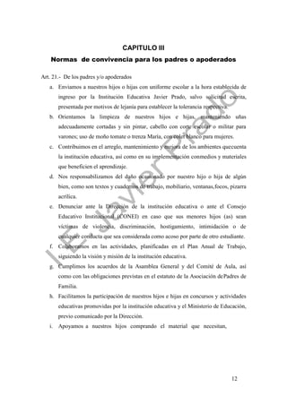 12
CAPITULO III
Normas de convivencia para los padres o apoderados
Art. 21.- De los padres y/o apoderados
a. Enviamos a nuestros hijos o hijas con uniforme escolar a la hora establecida de
ingreso por la Institución Educativa Javier Prado, salvo solicitud escrita,
presentada por motivos de lejanía para establecer la tolerancia respectiva.
b. Orientamos la limpieza de nuestros hijos e hijas, manteniendo uñas
adecuadamente cortadas y sin pintar, cabello con corte escolar o militar para
varones; uso de moño tomate o trenza María, con colet blanco para mujeres.
c. Contribuimos en el arreglo, mantenimiento y mejora de los ambientes quecuenta
la institución educativa, así como en su implementación conmedios y materiales
que beneficien el aprendizaje.
d. Nos responsabilizamos del daño ocasionado por nuestro hijo o hija de algún
bien, como son textos y cuadernos de trabajo, mobiliario, ventanas,focos, pizarra
acrílica.
e. Denunciar ante la Dirección de la institución educativa o ante el Consejo
Educativo Institucional (CONEI) en caso que sus menores hijos (as) sean
víctimas de violencia, discriminación, hostigamiento, intimidación o de
cualquier conducta que sea considerada como acoso por parte de otro estudiante.
f. Colaboramos en las actividades, planificadas en el Plan Anual de Trabajo,
siguiendo la visión y misión de la institución educativa.
g. Cumplimos los acuerdos de la Asamblea General y del Comité de Aula, así
como con las obligaciones previstas en el estatuto de la Asociación dePadres de
Familia.
h. Facilitamos la participación de nuestros hijos e hijas en concursos y actividades
educativas promovidas por la institución educativa y el Ministerio de Educación,
previo comunicado por la Dirección.
i. Apoyamos a nuestros hijos comprando el material que necesitan,
 