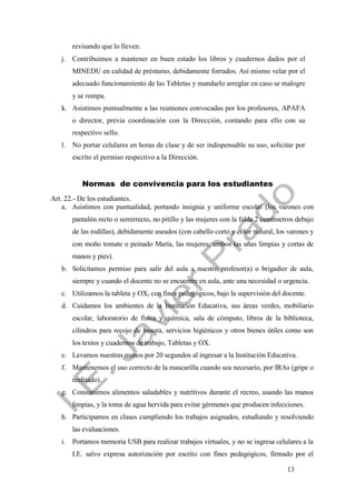 13
revisando que lo lleven.
j. Contribuimos a mantener en buen estado los libros y cuadernos dados por el
MINEDU en calidad de préstamo, debidamente forrados. Así mismo velar por el
adecuado funcionamiento de las Tabletas y mandarlo arreglar en caso se malogre
y se rompa.
k. Asistimos puntualmente a las reuniones convocadas por los profesores, APAFA
o director, previa coordinación con la Dirección, contando para ello con su
respectivo sello.
l. No portar celulares en horas de clase y de ser indispensable su uso, solicitar por
escrito el permiso respectivo a la Dirección.
Normas de convivencia para los estudiantes
Art. 22.- De los estudiantes.
a. Asistimos con puntualidad, portando insignia y uniforme escolar (los varones con
pantalón recto o semirrecto, no pitillo y las mujeres con la falda 2 centímetros debajo
de las rodillas), debidamente aseados (con cabello corto y color natural, los varones y
con moño tomate o peinado María, las mujeres; ambos las uñas limpias y cortas de
manos y pies).
b. Solicitamos permiso para salir del aula a nuestro profesor(a) o brigadier de aula,
siempre y cuando el docente no se encuentre en aula, ante una necesidad o urgencia.
c. Utilizamos la tableta y OX, con fines pedagógicos, bajo la supervisión del docente.
d. Cuidamos los ambientes de la Institución Educativa, sus áreas verdes, mobiliario
escolar, laboratorio de física y química, sala de cómputo, libros de la biblioteca,
cilindros para recojo de basura, servicios higiénicos y otros bienes útiles como son
los textos y cuadernos de trabajo, Tabletas y OX.
e. Lavamos nuestras manos por 20 segundos al ingresar a la Institución Educativa.
f. Mantenemos el uso correcto de la mascarilla cuando sea necesario, por IRAs (gripe o
resfriado).
g. Consumimos alimentos saludables y nutritivos durante el recreo, usando las manos
limpias, y la toma de agua hervida para evitar gérmenes que producen infecciones.
h. Participamos en clases cumpliendo los trabajos asignados, estudiando y resolviendo
las evaluaciones.
i. Portamos memoria USB para realizar trabajos virtuales, y no se ingresa celulares a la
I.E. salvo expresa autorización por escrito con fines pedagógicos, firmado por el
 
