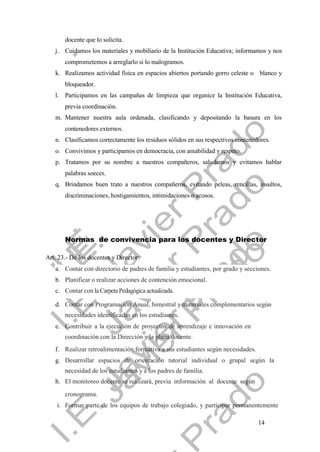 14
docente que lo solicita.
j. Cuidamos los materiales y mobiliario de la Institución Educativa; informamos y nos
comprometemos a arreglarlo si lo malogramos.
k. Realizamos actividad física en espacios abiertos portando gorro celeste o blanco y
bloqueador.
l. Participamos en las campañas de limpieza que organice la Institución Educativa,
previa coordinación.
m. Mantener nuestra aula ordenada, clasificando y depositando la basura en los
contenedores externos.
n. Clasificamos correctamente los residuos sólidos en sus respectivos contenedores.
o. Convivimos y participamos en democracia, con amabilidad y respeto.
p. Tratamos por su nombre a nuestros compañeros, saludamos y evitamos hablar
palabras soeces.
q. Brindamos buen trato a nuestros compañeros, evitando peleas, rencillas, insultos,
discriminaciones, hostigamientos, intimidaciones o acosos.
Normas de convivencia para los docentes y Director
Art. 23.- De los docentes y Director:
a. Contar con directorio de padres de familia y estudiantes, por grado y secciones.
b. Planificar o realizar acciones de contención emocional.
c. Contar con la Carpeta Pedagógica actualizada.
d. Contar con Programación Anual, bimestral y materiales complementarios según
necesidades identificadas en los estudiantes.
e. Contribuir a la ejecución de proyectos de aprendizaje e innovación en
coordinación con la Dirección y la plana docente.
f. Realizar retroalimentación formativa a sus estudiantes según necesidades.
g. Desarrollar espacios de orientación tutorial individual o grupal según la
necesidad de los estudiantes y a los padres de familia.
h. El monitoreo docente se realizará, previa información al docente según
cronograma.
i. Formar parte de los equipos de trabajo colegiado, y participar permanentemente
 