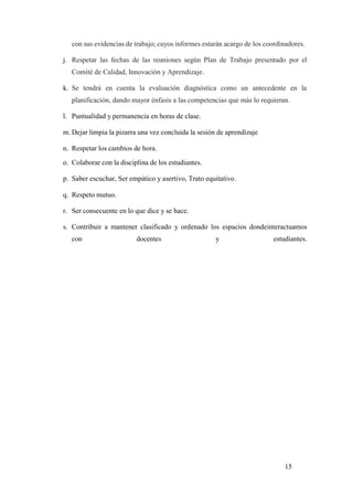 15
con sus evidencias de trabajo; cuyos informes estarán acargo de los coordinadores.
j. Respetar las fechas de las reuniones según Plan de Trabajo presentado por el
Comité de Calidad, Innovación y Aprendizaje.
k. Se tendrá en cuenta la evaluación diagnóstica como un antecedente en la
planificación, dando mayor énfasis a las competencias que más lo requieran.
l. Puntualidad y permanencia en horas de clase.
m. Dejar limpia la pizarra una vez concluida la sesión de aprendizaje
n. Respetar los cambios de hora.
o. Colaborar con la disciplina de los estudiantes.
p. Saber escuchar, Ser empático y asertivo, Trato equitativo.
q. Respeto mutuo.
r. Ser consecuente en lo que dice y se hace.
s. Contribuir a mantener clasificado y ordenado los espacios dondeinteractuamos
con docentes y estudiantes.
 
