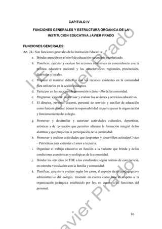 16
CAPITULO IV
FUNCIONES GENERALES Y ESTRUCTURA ORGÁNICA DE LA
INSTITUCIÓN EDUCATIVA JAVIER PRADO
FUNCIONES GENERALES:
Art. 24.- Son funciones generales de la Institución Educativa:
a. Brindar atención en el nivel de educación secundaria escolarizado.
b. Planificar, ejecutar y evaluar las acciones educativas en concordancia con la
política educativa nacional y las características regionales, provinciales,
distritales y locales.
c. Preparar el material didáctico con los recursos existentes en la comunidad
para utilizarlos en la acción educativa.
d. Participar en las acciones de promoción y desarrollo de la comunidad.
e. Programar, ejecutar, supervisar y evaluar las acciones y servicios educativos.
f. El director, personal docente, personal de servicio y auxiliar de educación
como función general, tienen la responsabilidad de participaren la organización
y funcionamiento del colegio.
g. Promover y desarrollar y autorizar actividades culturales, deportivas,
artísticas y de recreación que permitan afianzar la formación integral de los
alumnos y que propicien la participación de la comunidad.
h. Promover y realizar actividades que despierten y desarrollen actitudesCívico
– Patrióticas para cimentar el amor a la patria.
i. Organizar el trabajo educativo en función a la variante que brinda y de las
condiciones económicas y ecológicas de la comunidad.
j. Brindar los servicios de TOE a los estudiantes, según normas de convivencia,
en estrecha vinculación con la familia y comunidad.
k. Planificar, ejecutar y evaluar según los casos, el aspecto técnicopedagógico y
administrativo del colegio, teniendo en cuenta como base el respeto a la
organización jerárquica establecido por ley, en cuanto a las funciones del
personal.
 