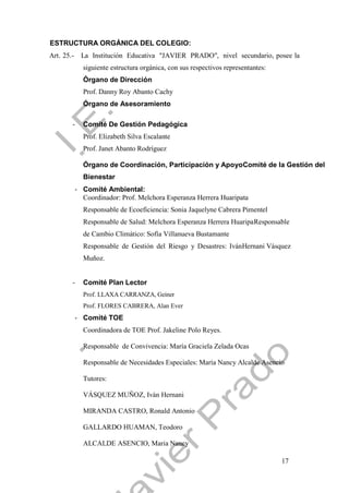 17
ESTRUCTURA ORGÁNICA DEL COLEGIO:
Art. 25.- La Institución Educativa "JAVIER PRADO", nivel secundario, posee la
siguiente estructura orgánica, con sus respectivos representantes:
Órgano de Dirección
Prof. Danny Roy Abanto Cachy
Órgano de Asesoramiento
- Comité De Gestión Pedagógica
Prof. Elizabeth Silva Escalante
Prof. Janet Abanto Rodríguez
Órgano de Coordinación, Participación y ApoyoComité de la Gestión del
Bienestar
- Comité Ambiental:
Coordinador: Prof. Melchora Esperanza Herrera Huaripata
Responsable de Ecoeficiencia: Sonia Jaquelyne Cabrera Pimentel
Responsable de Salud: Melchora Esperanza Herrera HuaripaResponsable
de Cambio Climático: Sofía Villanueva Bustamante
Responsable de Gestión del Riesgo y Desastres: IvánHernani Vásquez
Muñoz.
- Comité Plan Lector
Prof. LLAXA CARRANZA, Geiner
Prof. FLORES CABRERA, Alan Ever
- Comité TOE
Coordinadora de TOE Prof. Jakeline Polo Reyes.
Responsable de Convivencia: María Graciela Zelada Ocas
Responsable de Necesidades Especiales: María Nancy Alcalde Asencio
Tutores:
VÁSQUEZ MUÑOZ, Iván Hernani
MIRANDA CASTRO, Ronald Antonio
GALLARDO HUAMAN, Teodoro
ALCALDE ASENCIO, Maria Nancy
 