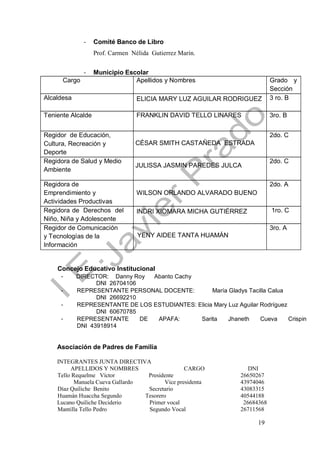 19
- Comité Banco de Libro
Prof. Carmen Nélida Gutierrez Marín.
- Municipio Escolar
Cargo Apellidos y Nombres Grado y
Sección
Alcaldesa ELICIA MARY LUZ AGUILAR RODRIGUEZ 3 ro. B
Teniente Alcalde FRANKLIN DAVID TELLO LINARES 3ro. B
Regidor de Educación,
Cultura, Recreación y
Deporte
CÉSAR SMITH CASTAÑEDA ESTRADA
2do. C
Regidora de Salud y Medio
Ambiente
JULISSA JASMIN PAREDES JULCA
2do. C
Regidora de
Emprendimiento y
Actividades Productivas
WILSON ORLANDO ALVARADO BUENO
2do. A
Regidora de Derechos del
Niño, Niña y Adolescente
INDRI XIOMARA MICHA GUTIÉRREZ 1ro. C
Regidor de Comunicación
y Tecnologías de la
Información
YENY AIDEE TANTA HUAMÁN
3ro. A
Concejo Educativo Institucional
- DIRECTOR: Danny Roy Abanto Cachy
DNI 26704106
- REPRESENTANTE PERSONAL DOCENTE: María Gladys Tacilla Calua
DNI 26692210
- REPRESENTANTE DE LOS ESTUDIANTES: Elicia Mary Luz Aguilar Rodríguez
DNI 60670785
- REPRESENTANTE DE APAFA: Sarita Jhaneth Cueva Crispin
DNI 43918914
Asociación de Padres de Familia
INTEGRANTES JUNTA DIRECTIVA
APELLIDOS Y NOMBRES CARGO DNI
Tello Requelme Víctor Presidente 26650267
Manuela Cueva Gallardo Vice presidenta 43974046
Díaz Quiliche Benito Secretario 43083315
Huamán Huaccha Segundo Tesorero 40544188
Lucano Quiliche Deciderio Primer vocal 26684368
Mantilla Tello Pedro Segundo Vocal 26711568
 