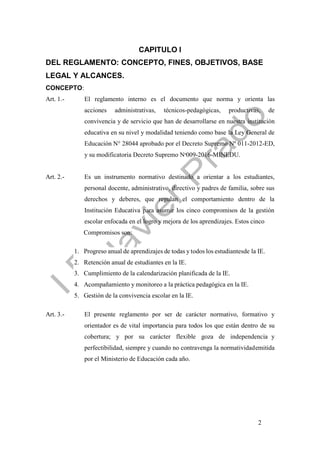 2
CAPITULO I
DEL REGLAMENTO: CONCEPTO, FINES, OBJETIVOS, BASE
LEGAL Y ALCANCES.
CONCEPTO:
Art. 1.- El reglamento interno es el documento que norma y orienta las
acciones administrativas, técnicos-pedagógicas, productivas, de
convivencia y de servicio que han de desarrollarse en nuestra institución
educativa en su nivel y modalidad teniendo como base la Ley General de
Educación N° 28044 aprobado por el Decreto Supremo Nº 011-2012-ED,
y su modificatoria Decreto Supremo Nº009-2016-MINEDU.
Art. 2.- Es un instrumento normativo destinado a orientar a los estudiantes,
personal docente, administrativo, directivo y padres de familia, sobre sus
derechos y deberes, que regulan el comportamiento dentro de la
Institución Educativa para asumir los cinco compromisos de la gestión
escolar enfocada en el logro y mejora de los aprendizajes. Estos cinco
Compromisos son:
1. Progreso anual de aprendizajes de todas y todos los estudiantesde la IE.
2. Retención anual de estudiantes en la IE.
3. Cumplimiento de la calendarización planificada de la IE.
4. Acompañamiento y monitoreo a la práctica pedagógica en la IE.
5. Gestión de la convivencia escolar en la IE.
Art. 3.- El presente reglamento por ser de carácter normativo, formativo y
orientador es de vital importancia para todos los que están dentro de su
cobertura; y por su carácter flexible goza de independencia y
perfectibilidad, siempre y cuando no contravenga la normatividademitida
por el Ministerio de Educación cada año.
 