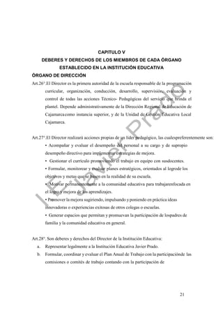 21
CAPITULO V
DEBERES Y DERECHOS DE LOS MIEMBROS DE CADA ÓRGANO
ESTABLECIDO EN LA INSTITUCIÓN EDUCATIVA
ÓRGANO DE DIRECCIÓN
Art.26°.El Director es la primera autoridad de la escuela responsable de la programación
curricular, organización, conducción, desarrollo, supervisión, evaluación y
control de todas las acciones Técnico- Pedagógicas del servicio que brinda el
plantel. Depende administrativamente de la Dirección Regional de Educación de
Cajamarcacomo instancia superior, y de la Unidad de Gestión Educativa Local
Cajamarca.
Art.27°.El Director realizará acciones propias de un líder pedagógico, las cualespreferentemente son:
• Acompañar y evaluar el desempeño del personal a su cargo y de supropio
desempeño directivo para implementar estrategias de mejora.
• Gestionar el currículo promoviendo el trabajo en equipo con susdocentes.
• Formular, monitorear y evaluar planes estratégicos, orientados al logrode los
objetivos y metas que se basen en la realidad de su escuela.
• Motivar permanentemente a la comunidad educativa para trabajarenfocada en
el logro y mejora de los aprendizajes.
• Promover la mejora sugiriendo, impulsando yponiendo en práctica ideas
innovadoras o experiencias exitosas de otros colegas o escuelas.
• Generar espacios que permitan y promuevan la participación de lospadres de
familia y la comunidad educativa en general.
Art.28°. Son deberes y derechos del Director de la Institución Educativa:
a. Representar legalmente a la Institución Educativa Javier Prado.
b. Formular, coordinar y evaluar el Plan Anual de Trabajo con la participaciónde las
comisiones o comités de trabajo contando con la participación de
 