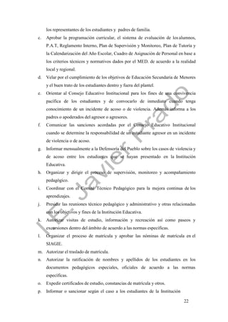 22
los representantes de los estudiantes y padres de familia.
c. Aprobar la programación curricular, el sistema de evaluación de los alumnos,
P.A.T, Reglamento Interno, Plan de Supervisión y Monitoreo, Plan de Tutoría y
la Calendarización del Año Escolar, Cuadro de Asignación de Personal en base a
los criterios técnicos y normativos dados por el MED. de acuerdo a la realidad
local y regional.
d. Velar por el cumplimiento de los objetivos de Educación Secundaria de Menores
y el buen trato de los estudiantes dentro y fuera del plantel.
e. Orientar al Consejo Educativo Institucional para los fines de una convivencia
pacífica de los estudiantes y de convocarlo de inmediato cuando tenga
conocimiento de un incidente de acoso o de violencia. Además informa a los
padres o apoderados del agresor o agresores.
f. Comunicar las sanciones acordadas por el Consejo Educativo Institucional
cuando se determine la responsabilidad de un estudiante agresor en un incidente
de violencia o de acoso.
g. Informar mensualmente a la Defensoría del Pueblo sobre los casos de violencia y
de acoso entre los estudiantes que se hayan presentado en la Institución
Educativa.
h. Organizar y dirigir el proceso de supervisión, monitoreo y acompañamiento
pedagógico.
i. Coordinar con el Comité Técnico Pedagógico para la mejora continua de los
aprendizajes.
j. Presidir las reuniones técnico pedagógico y administrativo y otras relacionadas
con los objetivos y fines de la Institución Educativa.
k. Autorizar visitas de estudio, información y recreación así como paseos y
excursiones dentro del ámbito de acuerdo a las normas específicas.
l. Organizar el proceso de matrícula y aprobar las nóminas de matrícula en el
SIAGIE.
m. Autorizar el traslado de matrícula.
n. Autorizar la ratificación de nombres y apellidos de los estudiantes en los
documentos pedagógicos especiales, oficiales de acuerdo a las normas
específicas.
o. Expedir certificados de estudio, constancias de matrícula y otros.
p. Informar o sancionar según el caso a los estudiantes de la Institución
 