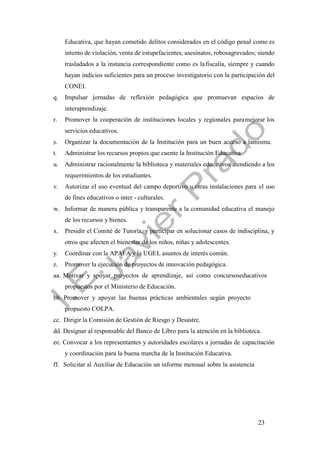 23
Educativa, que hayan cometido delitos considerados en el código penal como es
intento de violación, venta de estupefacientes, asesinatos, robosagravados; siendo
trasladados a la instancia correspondiente como es lafiscalía, siempre y cuando
hayan indicios suficientes para un proceso investigatorio con la participación del
CONEI.
q. Impulsar jornadas de reflexión pedagógica que promuevan espacios de
interaprendizaje.
r. Promover la cooperación de instituciones locales y regionales paramejorar los
servicios educativos.
s. Organizar la documentación de la Institución para un buen acceso a lamisma.
t. Administrar los recursos propios que cuente la Institución Educativa
u. Administrar racionalmente la biblioteca y materiales educativos atendiendo a los
requerimientos de los estudiantes.
v. Autorizar el uso eventual del campo deportivo u otras instalaciones para el uso
de fines educativos o inter - culturales.
w. Informar de manera pública y transparente a la comunidad educativa el manejo
de los recursos y bienes.
x. Presidir el Comité de Tutoría, y participar en solucionar casos de indisciplina, y
otros que afecten el bienestar de los niños, niñas y adolescentes.
y. Coordinar con la APAFA y la UGEL asuntos de interés común.
z. Promover la ejecución de proyectos de innovación pedagógica.
aa. Motivar y apoyar proyectos de aprendizaje, así como concursoseducativos
propuestos por el Ministerio de Educación.
bb. Promover y apoyar las buenas prácticas ambientales según proyecto
propuesto COLPA.
cc. Dirigir la Comisión de Gestión de Riesgo y Desastre.
dd. Designar al responsable del Banco de Libro para la atención en la biblioteca.
ee. Convocar a los representantes y autoridades escolares a jornadas de capacitación
y coordinación para la buena marcha de la Institución Educativa.
ff. Solicitar al Auxiliar de Educación un informe mensual sobre la asistencia
 