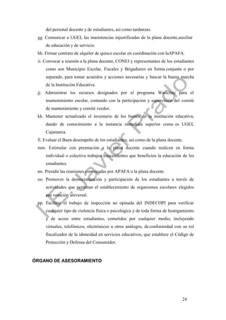24
del personal docente y de estudiantes, así como tardanzas.
gg. Comunicar a UGEL las inasistencias injustificadas de la plana docente,auxiliar
de educación y de servicio.
hh. Firmar contrato de alquiler de quisco escolar en coordinación con laAPAFA.
ii. Convocar a reunión a la plana docente, CONEI y representantes de los estudiantes
como son Municipio Escolar, Fiscales y Brigadieres en forma conjunta o por
separado, para tomar acuerdos y acciones necesarias y buscar la buena marcha
de la Institución Educativa.
jj. Administrar los recursos designados por el programa Wasichay para el
mantenimiento escolar, contando con la participación y supervisión del comité
de mantenimiento y comité veedor.
kk. Mantener actualizado el inventario de los bienes de la institución educativa,
dando de conocimiento a la instancia inmediata superior como es UGEL
Cajamarca.
ll. Evaluar el Buen desempeño de los estudiantes, así como de la plana docente.
mm. Estimular con premiación a la plana docente cuando realicen en forma
individual o colectiva trabajos trascendentes que beneficien la educación de los
estudiantes.
nn. Presidir las reuniones convocadas por APAFA o la plana docente.
oo. Promover la democratización y participación de los estudiantes a través de
actividades que permitan el establecimiento de organismos escolares elegidos
por votación universal.
pp. Facilitar el trabajo de inspección no opinada del INDECOPI para verificar
cualquier tipo de violencia física o psicológica y de toda forma de hostigamiento
y de acoso entre estudiantes, cometidos por cualquier medio, incluyendo
virtuales, telefónicos, electrónicos u otros análogos, de conformidad con su rol
fiscalizador de la idoneidad en servicios educativos, que establece el Código de
Protección y Defensa del Consumidor.
ÓRGANO DE ASESORAMIENTO
 
