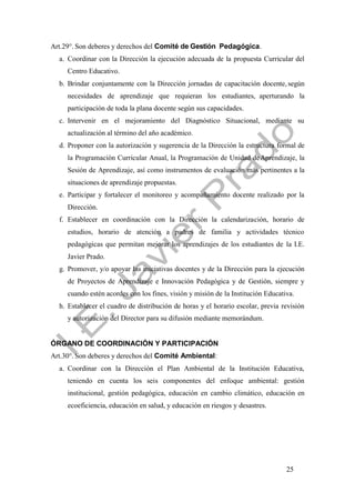 25
Art.29°. Son deberes y derechos del Comité de Gestión Pedagógica.
a. Coordinar con la Dirección la ejecución adecuada de la propuesta Curricular del
Centro Educativo.
b. Brindar conjuntamente con la Dirección jornadas de capacitación docente, según
necesidades de aprendizaje que requieran los estudiantes, aperturando la
participación de toda la plana docente según sus capacidades.
c. Intervenir en el mejoramiento del Diagnóstico Situacional, mediante su
actualización al término del año académico.
d. Proponer con la autorización y sugerencia de la Dirección la estructura formal de
la Programación Curricular Anual, la Programación de Unidad deAprendizaje, la
Sesión de Aprendizaje, así como instrumentos de evaluación más pertinentes a la
situaciones de aprendizaje propuestas.
e. Participar y fortalecer el monitoreo y acompañamiento docente realizado por la
Dirección.
f. Establecer en coordinación con la Dirección la calendarización, horario de
estudios, horario de atención a padres de familia y actividades técnico
pedagógicas que permitan mejorar los aprendizajes de los estudiantes de la I.E.
Javier Prado.
g. Promover, y/o apoyar las iniciativas docentes y de la Dirección para la ejecución
de Proyectos de Aprendizaje e Innovación Pedagógica y de Gestión, siempre y
cuando estén acordes con los fines, visión y misión de la Institución Educativa.
h. Establecer el cuadro de distribución de horas y el horario escolar, previa revisión
y autorización del Director para su difusión mediante memorándum.
ÓRGANO DE COORDINACIÓN Y PARTICIPACIÓN
Art.30°. Son deberes y derechos del Comité Ambiental:
a. Coordinar con la Dirección el Plan Ambiental de la Institución Educativa,
teniendo en cuenta los seis componentes del enfoque ambiental: gestión
institucional, gestión pedagógica, educación en cambio climático, educación en
ecoeficiencia, educación en salud, y educación en riesgos y desastres.
 