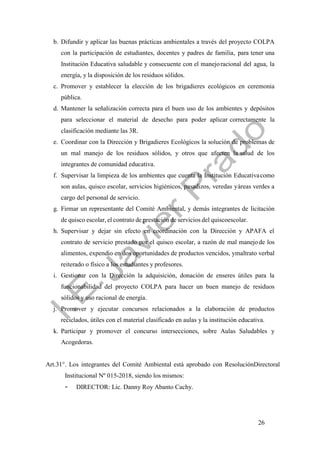 26
b. Difundir y aplicar las buenas prácticas ambientales a través del proyecto COLPA
con la participación de estudiantes, docentes y padres de familia, para tener una
Institución Educativa saludable y consecuente con el manejoracional del agua, la
energía, y la disposición de los residuos sólidos.
c. Promover y establecer la elección de los brigadieres ecológicos en ceremonia
pública.
d. Mantener la señalización correcta para el buen uso de los ambientes y depósitos
para seleccionar el material de desecho para poder aplicar correctamente la
clasificación mediante las 3R.
e. Coordinar con la Dirección y Brigadieres Ecológicos la solución de problemas de
un mal manejo de los residuos sólidos, y otros que afecten la salud de los
integrantes de comunidad educativa.
f. Supervisar la limpieza de los ambientes que cuenta la Institución Educativacomo
son aulas, quisco escolar, servicios higiénicos, pasadizos, veredas yáreas verdes a
cargo del personal de servicio.
g. Firmar un representante del Comité Ambiental, y demás integrantes de licitación
de quisco escolar, el contrato de prestación de servicios del quiscoescolar.
h. Supervisar y dejar sin efecto en coordinación con la Dirección y APAFA el
contrato de servicio prestado por el quisco escolar, a razón de mal manejode los
alimentos, expendio en dos oportunidades de productos vencidos, ymaltrato verbal
reiterado o físico a los estudiantes y profesores.
i. Gestionar con la Dirección la adquisición, donación de enseres útiles para la
funcionabilidad del proyecto COLPA para hacer un buen manejo de residuos
sólidos y uso racional de energía.
j. Promover y ejecutar concursos relacionados a la elaboración de productos
reciclados, útiles con el material clasificado en aulas y la institución educativa.
k. Participar y promover el concurso intersecciones, sobre Aulas Saludables y
Acogedoras.
Art.31°. Los integrantes del Comité Ambiental está aprobado con ResoluciónDirectoral
Institucional Nº 015-2018, siendo los mismos:
- DIRECTOR: Lic. Danny Roy Abanto Cachy.
 