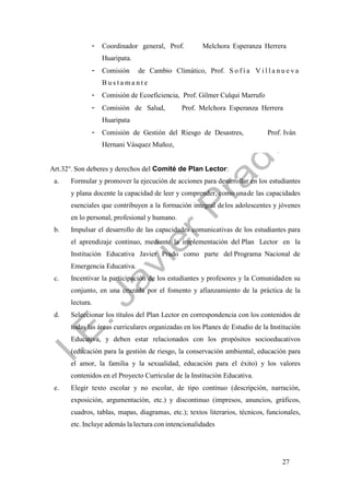 27
- Coordinador general, Prof. Melchora Esperanza Herrera
Huaripata.
- Comisión de Cambio Climático, Prof. S o f í a V i l l a n u e v a
B u s t a m a n t e
- Comisión de Ecoeficiencia, Prof. Gilmer Culqui Marrufo
- Comisión de Salud, Prof. Melchora Esperanza Herrera
Huaripata
- Comisión de Gestión del Riesgo de Desastres, Prof. Iván
Hernani Vásquez Muñoz,
Art.32°. Son deberes y derechos del Comité de Plan Lector:
a. Formular y promover la ejecución de acciones para desarrollar en los estudiantes
y plana docente la capacidad de leer y comprender, como unade las capacidades
esenciales que contribuyen a la formación integral delos adolescentes y jóvenes
en lo personal, profesional y humano.
b. Impulsar el desarrollo de las capacidades comunicativas de los estudiantes para
el aprendizaje continuo, mediante la implementación del Plan Lector en la
Institución Educativa Javier Prado como parte del Programa Nacional de
Emergencia Educativa.
c. Incentivar la participación de los estudiantes y profesores y la Comunidaden su
conjunto, en una cruzada por el fomento y afianzamiento de la práctica de la
lectura.
d. Seleccionar los títulos del Plan Lector en correspondencia con los contenidos de
todas las áreas curriculares organizadas en los Planes de Estudio de la Institución
Educativa, y deben estar relacionados con los propósitos socioeducativos
(educación para la gestión de riesgo, la conservación ambiental, educación para
el amor, la familia y la sexualidad, educación para el éxito) y los valores
contenidos en el Proyecto Curricular de la Institución Educativa.
e. Elegir texto escolar y no escolar, de tipo continuo (descripción, narración,
exposición, argumentación, etc.) y discontinuo (impresos, anuncios, gráficos,
cuadros, tablas, mapas, diagramas, etc.); textos literarios, técnicos, funcionales,
etc. Incluye además la lectura con intencionalidades
 