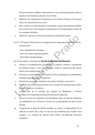 28
diversas (recreativa, pública, educacional). En esta selección participan todos los
docentes de la Institución educativa Javier Prado.
f. Mantener una comunicación informativa con el Comité de Banco de Libropara
efectos de selección de textos a leer.
g. Dar a conocer a la plana docente las estrategias a seguir para fomentar el hábito
por la lectura; así como mantener comunicación con los docentespara efectos de
los resultados obtenidos.
h. Organizar y promover el buen funcionamiento del periódico mural.
Art.33°. El Comité de Plan Lector está integrado por los siguientes docentes delÁrea de
comunicación:
-Prof. Elizabeth Silva Escalante
-Prof. Luis Arturo Alcántara Gutiérrez
-Prof. Nelly Colorado Sánchez
Art.34°.Son deberes y derechos del Comité de Gestión del Bienestar
a. Orientar el acompañamiento socioafectivo y cognitivo continuo y permanente
que brinda la tutora o tutor a su estudiante, siendo la construcción del vínculo
afectivo una condición para ello.
b. Presentar a la Dirección el Plan Anual de Tutoría incidiendo en la problemática
abordada según Diagnóstico Situacional.
c. Realizar las acciones de orientación en un marco formativo y preventivo.
d. Mantener una comunicación cercana con el Auxiliar de Educación para efectos
de los calificativos en conducta.
e. Formar parte de la comisión que elegirán los Brigadieres y Policías
Escolares con la participación directa del auxiliar de educación.
f. Derivar los casos de estudiantes cuyos problemas exijan otro tipo de tratamiento
en coordinación con el Director e incluso con la participación de toda la plana
docente.
g. Comprometer al padre de familia mediante un escrito, se responsabilice de la
salud de su menor hijo o hija, en caso de tener problemas que muchas veces
escapan a la voluntad del docente para realizar una adecuada formación
académica.
 