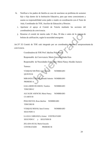 29
h. Notificar a los padres de familia en caso de suscitarse un problema de sumenor
hijo o hija dentro de la Institución Educativa, para que tome conocimiento y
asuma su responsabilidad como padre o madre en coordinación con el Tutor de
Aula, Coordinador de TOE, Auxiliar de Educación y Director.
i. Aperturar el apoyo al Comité de Tutoría mediante las acciones del
coordinador(a) de convivencia.
j. Reunirse el comité de tutoría cada 15 días, 30 días o antes de la entrega de
boletas de calificación, según la necesidad emergente.
Art.35°. El Comité de TOE está integrado por un coordinador, tutores y unrepresentante de
convivencia.
Coordinadora de TOE Prof. Jakeline Polo Reyes.
Responsable de Convivencia: María Graciela Zelada Ocas
Responsable de Necesidades Especiales: María Nancy Alcalde Asencio
Tutores:
VÁSQUEZ MUÑOZ, Iván Hernani NOMBRADO
QUINTO B
MIRANDA CASTRO, Ronald Antonio NOMBRADO
PRIMERO A
GALLARDO HUAMAN, Teodoro NOMBRADO
TERCERO C
ALCALDE ASENCIO, Maria Nancy NOMBRADO
CUARTO B
POLO REYES, Rosa Jakeline NOMBRADO
TERCERO B
VÁSQUEZ ROJAS, Sara Cristina NOMBRADO
SEGUNDO A
LLAXA CARRANZA, Geiner CONTRATADO
SEGUNDO C y SEGUNDO B
ZELADA OCAS, María Graciela
CONTRATADO PRIMERO B
 