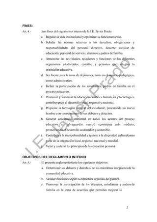 3
FINES:
Art. 4.- Son fines del reglamento interno de la I.E. Javier Prado:
a. Regular la vida institucional y optimizar su funcionamiento.
b. Señalar las normas relativas a los derechos, obligaciones y
responsabilidades del personal directivo, docente, auxiliar de
educación, personal de servicio, alumnos y padres de familia.
c. Armonizar las actividades, relaciones y funciones de los diferentes
organismos establecidos, comités, y personas que integran la
institución educativa.
d. Ser fuente para la toma de decisiones, tanto en el aspecto pedagógico,
como administrativo.
e. Incluir la participación de los estudiantes, padres de familia en el
proceso educativo.
f. Promover y fomentar la educación científica humanista y tecnológica,
contribuyendo al desarrollo local, regional y nacional.
g. Propiciar la formación integral del estudiante, procurando un nuevo
hombre con conocimiento de sus deberes y derechos.
h. Generar conciencia ambiental en todos los actores del proceso
educativo al salvaguardar nuestro ecosistema más mediato,
promoviendo el desarrollo sustentable y sostenible.
i. Contribuir a la interculturalidad y respeto a la diversidad culturalcomo
parte de la integración local, regional, nacional y mundial.
j. Velar y cautelar los principios de la educación peruana
OBJETIVOS DEL REGLAMENTO INTERNO
Art. 5.- El presente reglamento tiene los siguientes objetivos:
a. Determinar los deberes y derechos de los miembros integrantesde la
comunidad educativa.
b. Señalar funciones según la estructura orgánica del plantel.
c. Promover la participación de los docentes, estudiantes y padres de
familia en la toma de acuerdos que permitan mejorar la
 