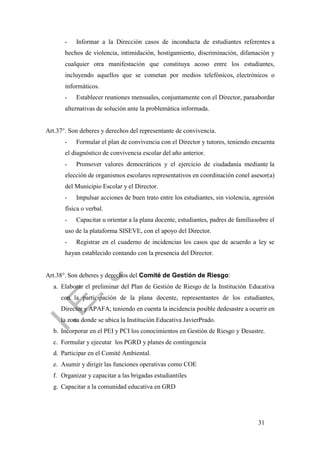 31
- Informar a la Dirección casos de inconducta de estudiantes referentes a
hechos de violencia, intimidación, hostigamiento, discriminación, difamación y
cualquier otra manifestación que constituya acoso entre los estudiantes,
incluyendo aquellos que se cometan por medios telefónicos, electrónicos o
informáticos.
- Establecer reuniones mensuales, conjuntamente con el Director, paraabordar
alternativas de solución ante la problemática informada.
Art.37°. Son deberes y derechos del representante de convivencia.
- Formular el plan de convivencia con el Director y tutores, teniendo encuenta
el diagnóstico de convivencia escolar del año anterior.
- Promover valores democráticos y el ejercicio de ciudadanía mediante la
elección de organismos escolares representativos en coordinación conel asesor(a)
del Municipio Escolar y el Director.
- Impulsar acciones de buen trato entre los estudiantes, sin violencia, agresión
física o verbal.
- Capacitar u orientar a la plana docente, estudiantes, padres de familiasobre el
uso de la plataforma SISEVE, con el apoyo del Director.
- Registrar en el cuaderno de incidencias los casos que de acuerdo a ley se
hayan establecido contando con la presencia del Director.
Art.38°. Son deberes y derechos del Comité de Gestión de Riesgo:
a. Elaborar el preliminar del Plan de Gestión de Riesgo de la Institución Educativa
con la participación de la plana docente, representantes de los estudiantes,
Director y APAFA; teniendo en cuenta la incidencia posible dedesastre a ocurrir en
la zona donde se ubica la Institución Educativa JavierPrado.
b. Incorporar en el PEI y PCI los conocimientos en Gestión de Riesgo y Desastre.
c. Formular y ejecutar los PGRD y planes de contingencia
d. Participar en el Comité Ambiental.
e. Asumir y dirigir las funciones operativas como COE
f. Organizar y capacitar a las brigadas estudiantiles
g. Capacitar a la comunidad educativa en GRD
 