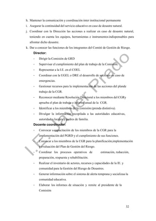 32
h. Mantener la comunicación y coordinación inter institucional permanente
i. Asegurar la continuidad del servicio educativo en caso de desastre natural.
j. Coordinar con la Dirección las acciones a realizar en caso de desastre natural,
teniendo en cuenta los equipos, herramientas e instrumentosindispensables para
afrontar dicho desastre.
k. Dar a conocer las funciones de los integrantes del Comité de Gestión de Riesgo.
Director:
- Dirigir la Comisión de GRD
- Supervisar el cumplimiento del plan de trabajo de la Comisión.
- Representar a la I.E. en el COEL
- Coordinar con la UGEL o DRE el desarrollo de acciones en caso de
emergencias.
- Gestionar recursos para la implementación de las acciones del plande
trabajo de la CGR.
- Reconocer mediante Resolución Directoral a los miembros del CGRy
aprueba el plan de trabajo e informe anual de la CGR.
- Identificar a los miembros de la comisión (prenda distintiva).
- Divulgar la información recopilada a las autoridades educativas,
autoridades locales y padres de familia.
Docente coordinador:
- Convocar a capacitación de los miembros de la CGR para la
implementación del PGRD y el cumplimiento de sus funciones.
- Convocar a los miembros de la CGR para la planificación,implementación
y evaluación del Plan de Gestión del Riesgo.
- Coordinar los procesos operativos de estimación, reducción,
preparación, respuesta y rehabilitación.
- Realizar el inventario de actores, recursos y capacidades de la IE. y
comunidad para la Gestión del Riesgo de Desastres.
- Generar información sobre el sistema de alerta temprana y socializaa la
comunidad educativa.
- Elaborar los informes de situación y remite al presidente de la
Comisión
 