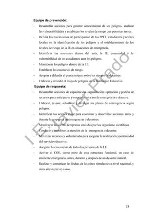 33
Equipo de prevención:
- Desarrollar acciones para generar conocimiento de los peligros, analizar
las vulnerabilidades y establecer los niveles de riesgo que permitan tomar.
- Definir los mecanismos de participación de los PPFF, estudiantes yactores
locales en la identificación de los peligros y el establecimiento de los
niveles de riesgo de la IE en situaciones de emergencia.
- Identificar las amenazas dentro del aula, la IE, comunidad y la
vulnerabilidad de los estudiantes ante los peligros.
- Monitorear los peligros dentro de la I.E.
- Establecer los escenarios de riesgo.
- Acopiar y difundir el conocimiento sobre los riesgos de desastres.
- Elaborar y difundir el mapa de peligros de la Institución Educativa.
Equipo de respuesta:
- Desarrollar acciones de capacitación, organización, operación ygestión de
recursos para anticiparse y responder en caso de emergencia o desastre.
- Elaborar, revisar, actualizar y divulgar los planes de contingencia según
peligros.
- Identificar los actores clave para coordinar y desarrollar acciones antes y
durante la respuesta en emergencias o desastres.
- Monitorear las alertas tempranas emitidas por los organismo científicos
- Conducir y coordinar la atención de la emergencia o desastre.
- Movilizar recursos y voluntariado para asegurar la restitución ycontinuidad
del servicio educativo.
- Asegurar la evacuación de todas las personas de la I.E.
- Activar el COE, como parte de esta estructura funcional, en caso de
eminente emergencia, antes, durante y después de un desastre natural.
- Realizar y comunicar las fechas de los cinco simulacros a nivel nacional, y
otros sin un previo aviso.
 
