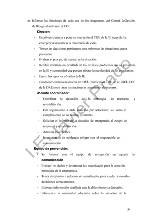 34
m. Informar las funciones de cada uno de los integrantes del Comité deGestión
de Riesgo al activarse el COE.
Director:
- Establecer, instala y pone en operación el COE de la IE ocurrida la
emergencia/desastre o la inminencia de estas.
- Tomar las decisiones pertinentes para solventar las situaciones quese
presentan.
- Evaluar el proceso de manejo de la situación.
- Recibir información detallada de los diversos problemas que se presentan
en la IE y comunidad que puedan afectar la escolaridad de los estudiantes.
- Emitir los reportes oficiales de la IE.
- Establecer comunicación con el COEL (municipio) COE de la UGEL,COE
de la DRE entre otras instituciones u organismos de socorro.
Docente coordinador:
- Coordinar la ejecución de la estrategia de respuesta y
rehabilitación.
- Dar seguimiento a cada situación por solucionar, así como el
cumplimiento de las normas existentes.
- Solicitar el informe de la situación de emergencia al equipo de
respuesta y rehabilitación.
- Analizar los reportes.
- Interactuar si se evidencia peligro con el responsable de
comunicación.
Equipo de prevención:
- Se fusiona con el equipo de mitigación en equipo de
comunicación
- Evaluar los daños y determinar las necesidades para la atención
inmediata de la emergencia.
- Tener directorios e información actualizados para ayudar a tomarlas
decisiones correctamente.
- Elaborar información detallada para la difusión por la dirección.
- Informar a la comunidad educativa sobre la situación de la
 