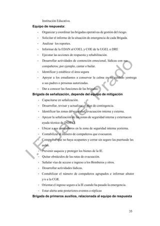 35
Institución Educativa.
Equipo de respuesta:
- Organizar y coordinar las brigadas operativas de gestión del riesgo.
- Solicitar el informe de la situación de emergencia de cada Brigada.
- Analizar los reportes.
- Informar de la EDAN al COEL y COE de la UGEL o DRE
- Ejecutar las acciones de respuesta y rehabilitación.
- Desarrollar actividades de contención emocional, lúdicas con sus
compañeros; por ejemplo, cantar o bailar.
- Identificar y establece el área segura
- Apoyar a los estudiantes a conservar la calma en su cuidado yentrega
a sus padres o personas autorizadas.
- Dar a conocer las funciones de las brigadas:
Brigada de señalización, depende del equipo de mitigación
- Capacitarse en señalización.
- Desarrollar, revisar y actualizar el plan de contingencia.
- Identificar las zonas de seguridad, evacuación interna y externa.
- Apoyar la señalización de las zonas de seguridad interna y externacon
ayuda técnica de INDECI
- Ubicar a sus compañeros en la zona de seguridad interna yexterna.
- Contabilizar el número de compañeros que evacuaron.
- Comprobar que no haya ocupantes y cerrar sin seguro las puertasde las
aulas.
- Prevenir saqueos y proteger los bienes de la IE.
- Quitar obstáculos de las rutas de evacuación.
- Señalar vías de acceso e ingreso a los Bomberos y otros.
- Desarrollar actividades lúdicas.
- Contabilizar el número de compañeros agrupados e informar altutor
y/o a la CGR.
- Orientar el ingreso seguro a la IE cuando ha pasado la emergencia.
- Estar alerta ante posteriores eventos o réplicas
Brigada de primeros auxilios, relacionada al equipo de respuesta
 