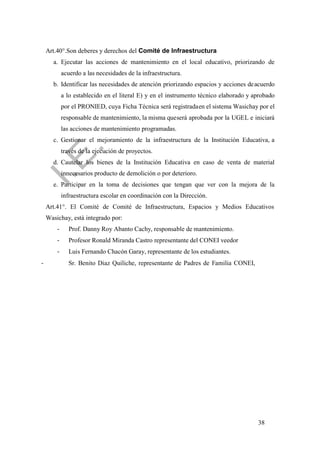 38
Art.40°.Son deberes y derechos del Comité de Infraestructura
a. Ejecutar las acciones de mantenimiento en el local educativo, priorizando de
acuerdo a las necesidades de la infraestructura.
b. Identificar las necesidades de atención priorizando espacios y acciones deacuerdo
a lo establecido en el literal E) y en el instrumento técnico elaborado y aprobado
por el PRONIED, cuya Ficha Técnica será registradaen el sistema Wasichay por el
responsable de mantenimiento, la misma queserá aprobada por la UGEL e iniciará
las acciones de mantenimiento programadas.
c. Gestionar el mejoramiento de la infraestructura de la Institución Educativa, a
través de la ejecución de proyectos.
d. Cautelar los bienes de la Institución Educativa en caso de venta de material
innecesarios producto de demolición o por deterioro.
e. Participar en la toma de decisiones que tengan que ver con la mejora de la
infraestructura escolar en coordinación con la Dirección.
Art.41°. El Comité de Comité de Infraestructura, Espacios y Medios Educativos
Wasichay, está integrado por:
- Prof. Danny Roy Abanto Cachy, responsable de mantenimiento.
- Profesor Ronald Miranda Castro representante del CONEI veedor
- Luis Fernando Chacón Garay, representante de los estudiantes.
- Sr. Benito Diaz Quiliche, representante de Padres de Familia CONEI,
 