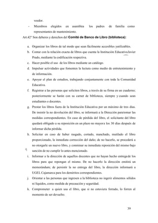 39
veedor.
- Miembros elegidos en asamblea los padres de familia como
representantes de mantenimiento.
Art.42° Son deberes y derechos del Comité de Banco de Libro (biblioteca):
a. Organizar los libros de tal modo que sean fácilmente accesibles yutilizables.
b. Contar con la relación exacta de libros que cuenta la Institución EducativaJavier
Prado, mediante la codificación respectiva.
c. Hacer posible el uso de los libros mediante un catálogo.
d. Impulsar actividades que fomenten la lectura como medio de entretenimiento y
de información.
e. Apoyar el plan de estudios, trabajando conjuntamente con toda la Comunidad
Educativa.
f. Registrar a las personas que soliciten libros, a través de su firma en un cuaderno;
posteriormente se harán con su carnet de biblioteca, siempre y cuando sean
estudiantes o docentes.
g. Prestar los libros fuera de la Institución Educativa por un máximo de tres días.
De insistir la no devolución del libro, se informará a la Dirección paratomar las
medidas correspondientes. En caso de pérdida del libro, el solicitante del libro
quedará obligado a su reposición en un plazo no mayora los 30 días después de
informar dicha pérdida.
h. Solicitar en caso de haber rasgado, cortado, manchado, mutilado el libro
proporcionado, la inmediata corrección del daño; de no hacerlo, se procederá a
no otorgarle un nuevo libro, y conminar su inmediata reposición del mismo bajo
sanción de no cumplir lo antes mencionado.
i. Informar a la dirección de aquellos docentes que no hayan hecho entregade los
libros para que repongan el mismo. De no hacerlo la dirección emitirá un
memorándum; de persistir la no entrega del libro, la dirección informará a
UGEL Cajamarca para los deméritos correspondientes.
j. Orientar a las personas que ingresen a la biblioteca no ingerir alimentos sólidos
ni líquidos, como medida de precaución y seguridad.
k. Comprometer a quien usa el libro, que si no estuviera forrado, lo forren al
momento de ser devuelto.
 