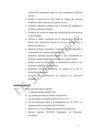 4
calidad de los aprendizajes según los cinco compromisos de gestión
escolar.
d. Facilitar la ejecución del Plan Anual de Trabajo que permitan
cumplir los cinco compromisos de gestión escolar.
e. Establecer organismos escolares bajo el principio de ciudadanía en
un marco de deberes y derechos.
f. Fortalecer los comités de trabajo para operativizar las diversastareas
o roles a cumplir.
g. Orientar el trabajo coordinado con la Asociación de Padres de
Familia para implementar, mejorar los servicios prestados por la
Institución Educativa.
h. Despertar el interés en docentes y estudiantes por lainvestigación, el
conocimiento de su entorno natural y cultural
i. Identificar, mantener, describir, reparar y usar correctamente las
máquinas, equipos, laboratorios, herramientas, y huerto escolar.
j. Realizar tareas de planificación y administración educativa que
permitan la mejora de los aprendizajes.
k. Desarrollar actividades productivas con énfasis en el área de
educación para el trabajo.
l. Favorecer la implementación de proyectos de innovación
pedagógica.
BASES LEGALES:
Art. 6.- Tiene como base legal lo siguiente:
a. Constitución Política del Perú 1993.
b. Ley General de Educación 28044 y su reglamento.
c. Ley de Estatuto y Escalafón del Servicio Civil 11377.
d. Ley del Profesorado 24029 y su Modificatoria, Ley Nº 25212. ysu
reglamento Decreto Supremo Nº 019-1990-ED.
e. Decreto Ley 135; Ley Orgánica del Ministerio de Educación.
f. Decreto Supremo 04-83-ED; Reglamento de Educación
Secundaria.
 