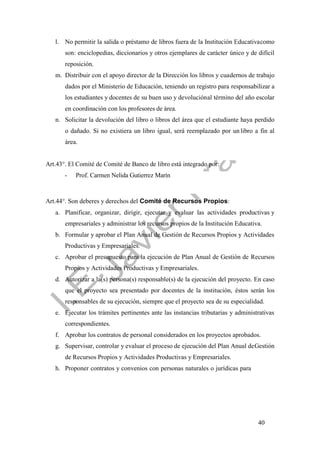 40
l. No permitir la salida o préstamo de libros fuera de la Institución Educativacomo
son: enciclopedias, diccionarios y otros ejemplares de carácter único y de difícil
reposición.
m. Distribuir con el apoyo director de la Dirección los libros y cuadernos de trabajo
dados por el Ministerio de Educación, teniendo un registro para responsabilizar a
los estudiantes y docentes de su buen uso y devoluciónal término del año escolar
en coordinación con los profesores de área.
n. Solicitar la devolución del libro o libros del área que el estudiante haya perdido
o dañado. Si no existiera un libro igual, será reemplazado por un libro a fin al
área.
Art.43°. El Comité de Comité de Banco de libro está integrado por:
- Prof. Carmen Nelida Gutierrez Marín
Art.44°. Son deberes y derechos del Comité de Recursos Propios:
a. Planificar, organizar, dirigir, ejecutar y evaluar las actividades productivas y
empresariales y administrar los recursos propios de la Institución Educativa.
b. Formular y aprobar el Plan Anual de Gestión de Recursos Propios y Actividades
Productivas y Empresariales.
c. Aprobar el presupuesto para la ejecución de Plan Anual de Gestión de Recursos
Propios y Actividades Productivas y Empresariales.
d. Autorizar a la(s) persona(s) responsable(s) de la ejecución del proyecto. En caso
que el proyecto sea presentado por docentes de la institución, éstos serán los
responsables de su ejecución, siempre que el proyecto sea de su especialidad.
e. Ejecutar los trámites pertinentes ante las instancias tributarias y administrativas
correspondientes.
f. Aprobar los contratos de personal considerados en los proyectos aprobados.
g. Supervisar, controlar y evaluar el proceso de ejecución del Plan Anual deGestión
de Recursos Propios y Actividades Productivas y Empresariales.
h. Proponer contratos y convenios con personas naturales o jurídicas para
 