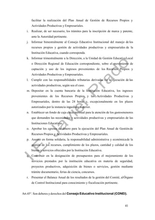 41
facilitar la realización del Plan Anual de Gestión de Recursos Propios y
Actividades Productivas y Empresariales.
i. Realizar, de ser necesario, los trámites para la inscripción de marca y patente,
ante la Autoridad pertinente.
j. Informar bimestralmente al Consejo Educativo Institucional del manejo de los
recursos propios y gestión de actividades productivas y empresariales de la
Institución Educativa, cuando corresponda.
k. Informar trimestralmente a la Dirección, a la Unidad de Gestión EducativaLocal
o Dirección Regional de Educación correspondiente, sobre el movimiento de
captación y uso de los ingresos provenientes de los Recursos Propios y
Actividades Productivas y Empresariales.
l. Cumplir con las responsabilidades tributarias derivadas de la ejecución de las
actividades productivas, según sea el caso.
m. Depositar en la cuenta bancaria de la Institución Educativa, los ingresos
provenientes de los Recursos Propios y las Actividades Productivas y
Empresariales, dentro de las 24 horas y, excepcionalmente en los plazos
autorizados por la instancia inmediata superior.
n. Establecer un fondo de caja chica mensual para la atención de los gastosmenores
que demanden las necesidades y actividades productivas y empresariales de las
Instituciones Educativas.
o. Aprobar los egresos de dinero para la ejecución del Plan Anual de Gestión de
Recursos Propios y Actividades Productivas y Empresariales.
p. Asumir en forma solidaria, la responsabilidad administrativa y económicade la
gestión de los recursos, cumplimiento de los plazos, cantidad y calidad de los
bienes y servicios ofrecidos por la Institución Educativa.
q. Contribuir en la designación de presupuestos para el mejoramiento de los
servicios prestados por la institución educativa en materia de seguridad,
proyectos productivos, adquisición de bienes o servicios, gestión mediante
trámite documentario, ferias de ciencia, concursos.
r. Presentar el Balance Anual de los resultados de la gestión del Comité, alÓrgano
de Control Institucional para conocimiento y fiscalización pertinente.
Art.45°. Son deberes yderechos del Consejo Educativo Institucional (CONEI).
 