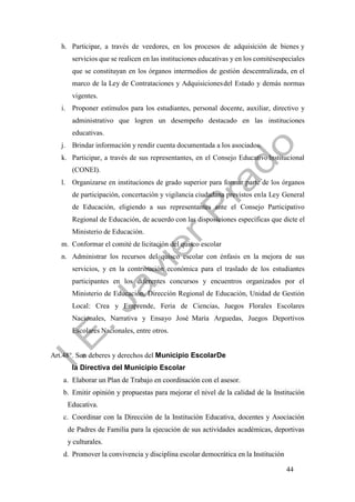 44
h. Participar, a través de veedores, en los procesos de adquisición de bienes y
servicios que se realicen en las instituciones educativas y en los comitésespeciales
que se constituyan en los órganos intermedios de gestión descentralizada, en el
marco de la Ley de Contrataciones y Adquisicionesdel Estado y demás normas
vigentes.
i. Proponer estímulos para los estudiantes, personal docente, auxiliar, directivo y
administrativo que logren un desempeño destacado en las instituciones
educativas.
j. Brindar información y rendir cuenta documentada a los asociados.
k. Participar, a través de sus representantes, en el Consejo EducativoInstitucional
(CONEI).
l. Organizarse en instituciones de grado superior para formar parte de los órganos
de participación, concertación y vigilancia ciudadana previstos enla Ley General
de Educación, eligiendo a sus representantes ante el Consejo Participativo
Regional de Educación, de acuerdo con las disposiciones específicas que dicte el
Ministerio de Educación.
m. Conformar el comité de licitación del quisco escolar
n. Administrar los recursos del quisco escolar con énfasis en la mejora de sus
servicios, y en la contribución económica para el traslado de los estudiantes
participantes en los diferentes concursos y encuentros organizados por el
Ministerio de Educación, Dirección Regional de Educación, Unidad de Gestión
Local: Crea y Emprende, Feria de Ciencias, Juegos Florales Escolares
Nacionales, Narrativa y Ensayo José María Arguedas, Juegos Deportivos
Escolares Nacionales, entre otros.
Art.48°. Son deberes y derechos del Municipio EscolarDe
la Directiva del Municipio Escolar
a. Elaborar un Plan de Trabajo en coordinación con el asesor.
b. Emitir opinión y propuestas para mejorar el nivel de la calidad de la Institución
Educativa.
c. Coordinar con la Dirección de la Institución Educativa, docentes y Asociación
de Padres de Familia para la ejecución de sus actividades académicas, deportivas
y culturales.
d. Promover la convivencia y disciplina escolar democrática en la Institución
 