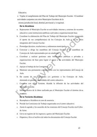 45
Educativa.
e. Vigilar el cumplimiento del Plan de Trabajo del Municipio Escolar. f.Coordinar
actividades conjuntas con otros Municipios Escolares de la
misma jurisdicción local, distrital, provincial y /o regional.
De la Alcaldesa
a. Representar al Municipio Escolar en actividades internas y externas de sucentro
educativo y ante instituciones públicas o privadas y organizacionesde base.
b. Coordinar la elaboración del Plan de Trabajo del Municipio Escolar recogiendo
el aporte de sus compañeros(as) de los Concejos de Aula y de los otros
integrantes del Concejo Escolar.
c. Promulgar decretos, resoluciones y ordenanzas municipales.
d. Convocar y dirige las asambleas del Concejo Escolar y las asambleas de
Concejos de Aula representados por un estudiante.
e. Coordinar y realizar gestiones ante instituciones públicas o privadas y
organizaciones de base para lograr el apoyo a las actividades del Municipio
Escolar.
f. Apoyar el trabajo de las Comisiones.
g. Mantener una permanente comunicación con los representantes delConcejo de
Aula.
h. Da cuenta de sus actividades y/o gestiones a los Concejos de Aula,
alumnado en general y autoridades del centro educativo.
i. Coordina con el(la) Teniente Alcalde la difusión de las actividades del
Municipio Escolar.
j. Informa acerca de la labor realizada por el Municipio Escolar al término de su
mandato.
De la Teniente Alcaldesa
a. Reemplaza a Alcaldesa en caso de ausencia.
b. Preside las Comisiones de Trabajo organizadas en el centro educativo.
c. Anota la agenda y los acuerdos de las reuniones del Concejo Escolar enel Libro
de Actas.
d. Lleva un registro de los ingresos y gastos del Municipio Escolar.
e. Organiza y lleva el archivo de todos los documentos del Concejo Escolar
 