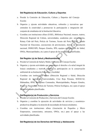 46
Del Regidor(a) de Educación, Cultura y Deportes
a. Preside la Comisión de Educación, Cultura y Deportes del Concejo
Escolar.
b. Organiza y ejecuta actividades educativas, culturales y recreativas que
estimulen la creatividad y promuevan la participación e integración del
conjunto de estudiantes de la Institución Educativa.
c. Coordina con instituciones afines (UGEL, Biblioteca Nacional, museos, teatros,
Dirección Regional de Cultura, universidades, academias pre- universitarias,
Rotary Club del Perú, Policía de Turismo, Scouts del Perú, SUNAT, Jurado
Nacional de Elecciones, asociaciones de provincianos, diarios de circulación
nacional, INDECOPI, Parques Zonales, IPD, equipos profesionales de futbol,
ONGs, Municipalidades, etc.) para el apoyo de las actividades planificadas.
Del Regidor (a) de Salud y Medioambiente
a. Preside la Comisión de Salud y Medio Ambiente del Concejo Escolar.
b. Organiza y ejecuta actividades que promuevan el derecho a la salud integral de
los(as) estudiantes y motiven también su participación en la conservación
ambiental de su Institución Educativa y localidad.
c. Coordina con instituciones afines (Dirección Regional e Salud, Dirección
Regional de Agricultura, universidades, Cruz Roja Peruana, SEDACAJ,
Hidrandina, IPSS, Botiquines Comunales, Municipalidades, Parques Zonales,
Reservas Nacionales, Policía de Turismo, Policía Ecológica, etc.) para el apoyo
de las actividades planificadas.
Del Regidor(a) de Producción y Servicios
a. Preside la Comisión de Producción y Servicios del Concejo Escolar.
b. Organiza y coordina la ejecución de actividades de servicios y económico-
productivas dirigidas a la atención de necesidades de los(as) estudiantes.
c. Coordina con instituciones afines (Asociación de Pequeños y Micro
Empresarios, comerciantes, artesanos, ONGs, etc.) para el apoyo a las
actividades planificadas.
Del Regidor(a) de los Derechos del Niño(a) y Adolescente
 